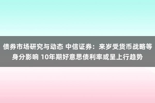 债券市场研究与动态 中信证券：来岁受货币战略等身分影响 10年期好意思债利率或呈上行趋势