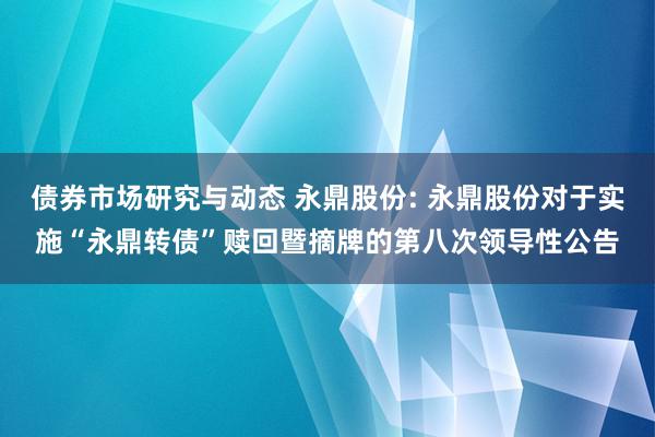 债券市场研究与动态 永鼎股份: 永鼎股份对于实施“永鼎转债”赎回暨摘牌的第八次领导性公告