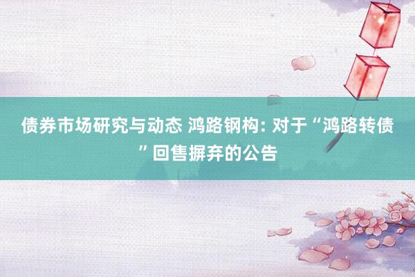 债券市场研究与动态 鸿路钢构: 对于“鸿路转债”回售摒弃的公告