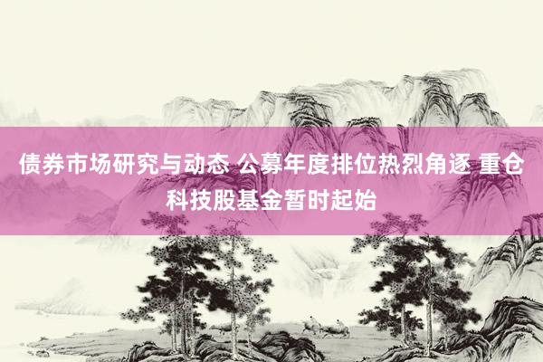 债券市场研究与动态 公募年度排位热烈角逐 重仓科技股基金暂时起始