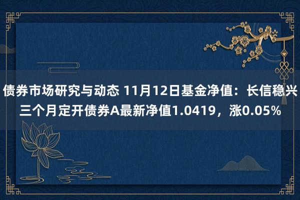 债券市场研究与动态 11月12日基金净值：长信稳兴三个月定开债券A最新净值1.0419，涨0.05%