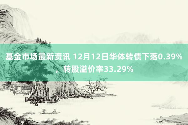 基金市场最新资讯 12月12日华体转债下落0.39%，转股溢价率33.29%