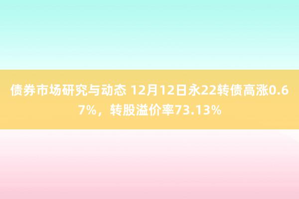 债券市场研究与动态 12月12日永22转债高涨0.67%，转股溢价率73.13%