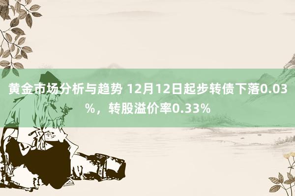 黄金市场分析与趋势 12月12日起步转债下落0.03%，转股溢价率0.33%