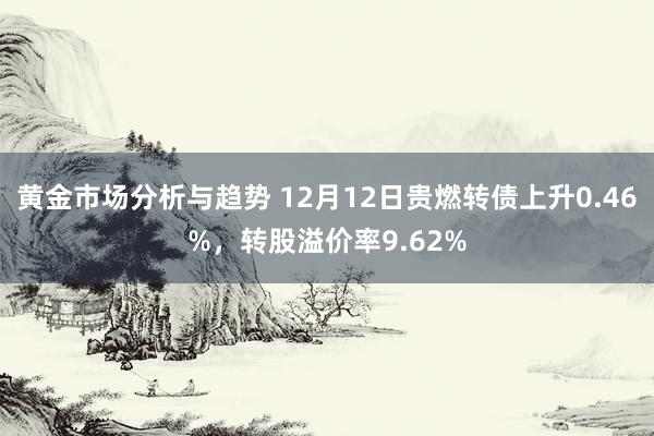 黄金市场分析与趋势 12月12日贵燃转债上升0.46%，转股溢价率9.62%