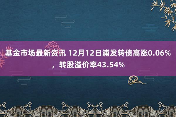 基金市场最新资讯 12月12日浦发转债高涨0.06%，转股溢价率43.54%