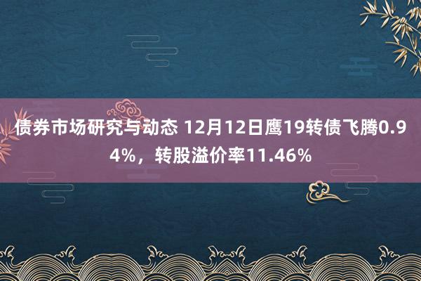 债券市场研究与动态 12月12日鹰19转债飞腾0.94%，转股溢价率11.46%