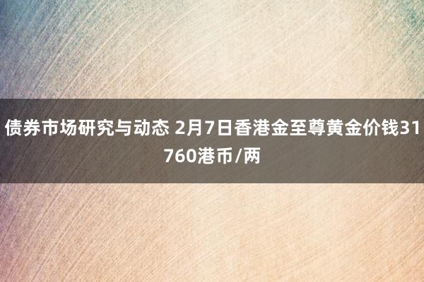 债券市场研究与动态 2月7日香港金至尊黄金价钱31760港币/两