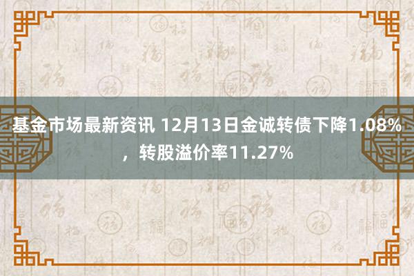 基金市场最新资讯 12月13日金诚转债下降1.08%，转股溢价率11.27%