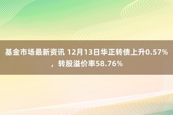 基金市场最新资讯 12月13日华正转债上升0.57%，转股溢价率58.76%