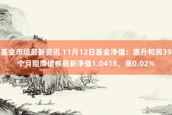 基金市场最新资讯 11月12日基金净值：惠升和润39个月阻滞债券最新净值1.0418，涨0.02%