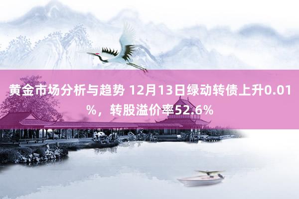 黄金市场分析与趋势 12月13日绿动转债上升0.01%，转股溢价率52.6%