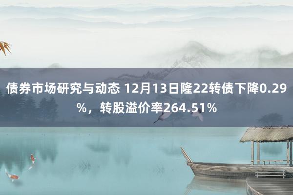 债券市场研究与动态 12月13日隆22转债下降0.29%，转股溢价率264.51%