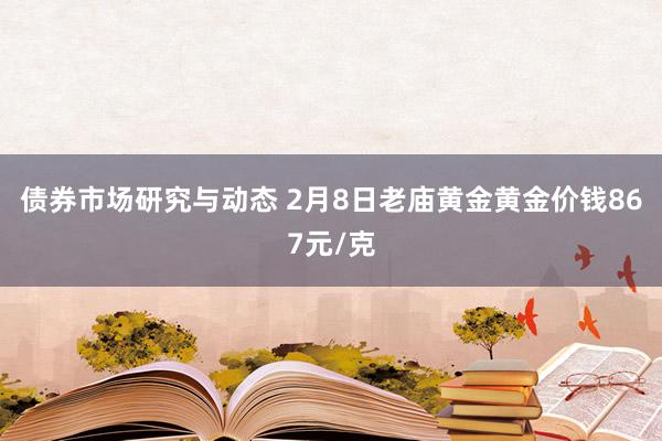 债券市场研究与动态 2月8日老庙黄金黄金价钱867元/克