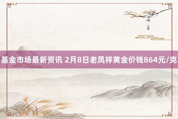 基金市场最新资讯 2月8日老凤祥黄金价钱864元/克