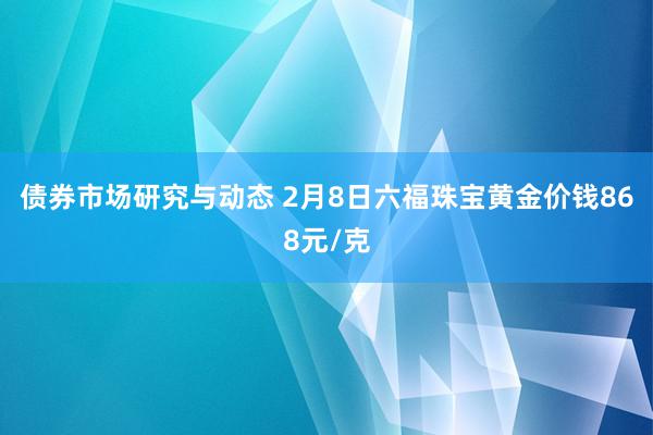 债券市场研究与动态 2月8日六福珠宝黄金价钱868元/克