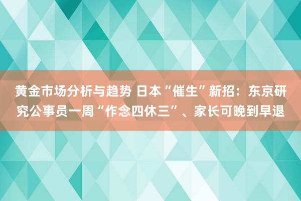 黄金市场分析与趋势 日本“催生”新招：东京研究公事员一周“作念四休三”、家长可晚到早退