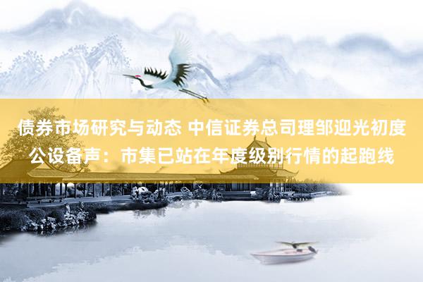 债券市场研究与动态 中信证券总司理邹迎光初度公设备声：市集已站在年度级别行情的起跑线