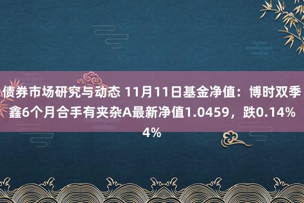 债券市场研究与动态 11月11日基金净值：博时双季鑫6个月合手有夹杂A最新净值1.0459，跌0.14%