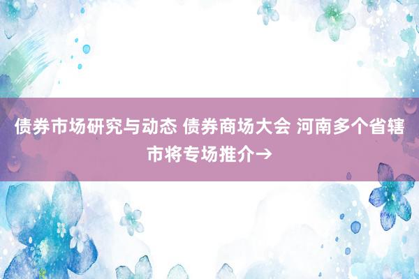 债券市场研究与动态 债券商场大会 河南多个省辖市将专场推介→