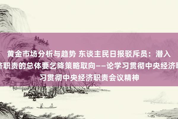 黄金市场分析与趋势 东谈主民日报驳斥员：潜入把捏来岁经济职责的总体要乞降策略取向——论学习贯彻中央经济职责会议精神