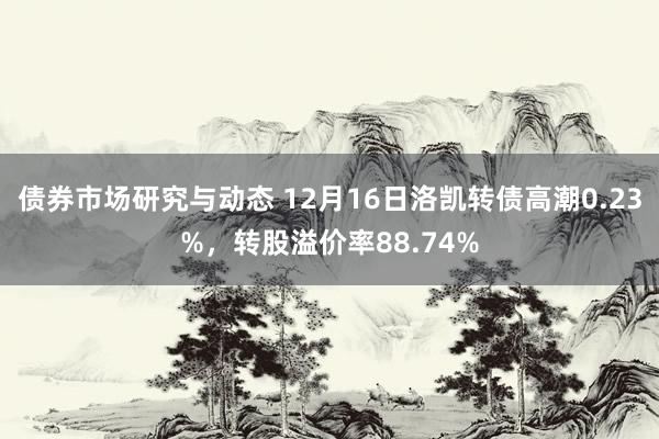 债券市场研究与动态 12月16日洛凯转债高潮0.23%，转股溢价率88.74%