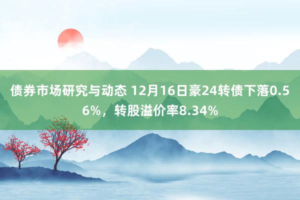 债券市场研究与动态 12月16日豪24转债下落0.56%，转股溢价率8.34%