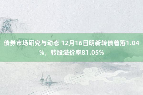 债券市场研究与动态 12月16日明新转债着落1.04%，转股溢价率81.05%