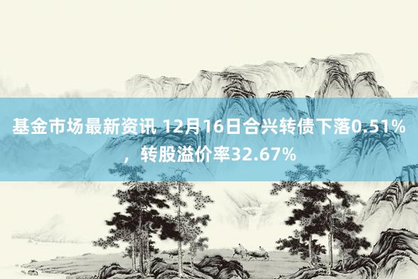 基金市场最新资讯 12月16日合兴转债下落0.51%，转股溢价率32.67%