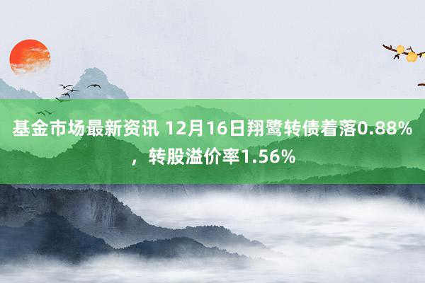 基金市场最新资讯 12月16日翔鹭转债着落0.88%，转股溢价率1.56%