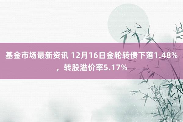 基金市场最新资讯 12月16日金轮转债下落1.48%，转股溢价率5.17%