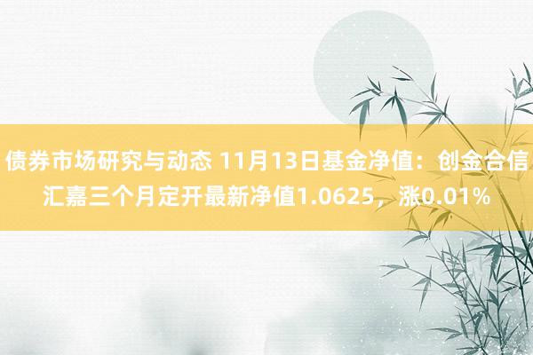 债券市场研究与动态 11月13日基金净值：创金合信汇嘉三个月定开最新净值1.0625，涨0.01%