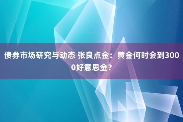 债券市场研究与动态 张良点金：黄金何时会到3000好意思金？