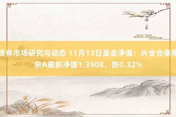 债券市场研究与动态 11月13日基金净值：兴全合泰搀杂A最新净值1.3908，跌0.32%