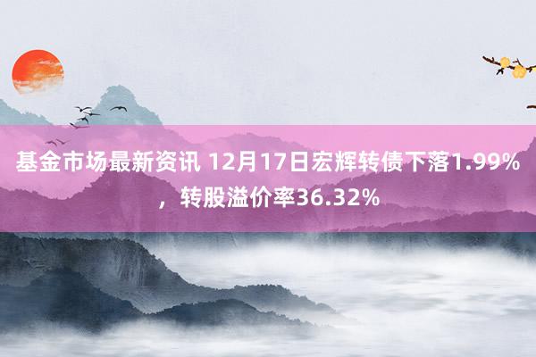 基金市场最新资讯 12月17日宏辉转债下落1.99%，转股溢价率36.32%