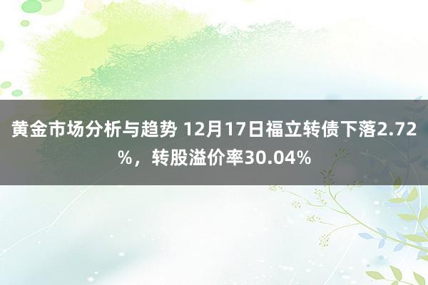 黄金市场分析与趋势 12月17日福立转债下落2.72%，转股溢价率30.04%