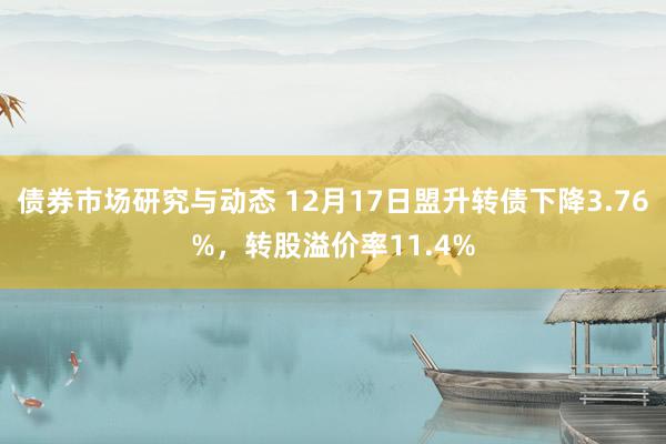 债券市场研究与动态 12月17日盟升转债下降3.76%，转股溢价率11.4%