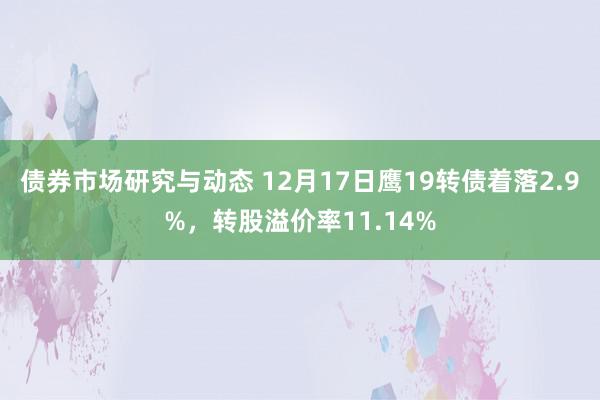 债券市场研究与动态 12月17日鹰19转债着落2.9%，转股溢价率11.14%