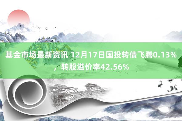 基金市场最新资讯 12月17日国投转债飞腾0.13%，转股溢价率42.56%