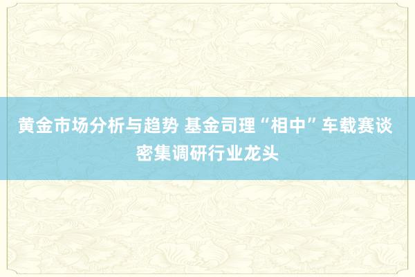 黄金市场分析与趋势 基金司理“相中”车载赛谈 密集调研行业龙头