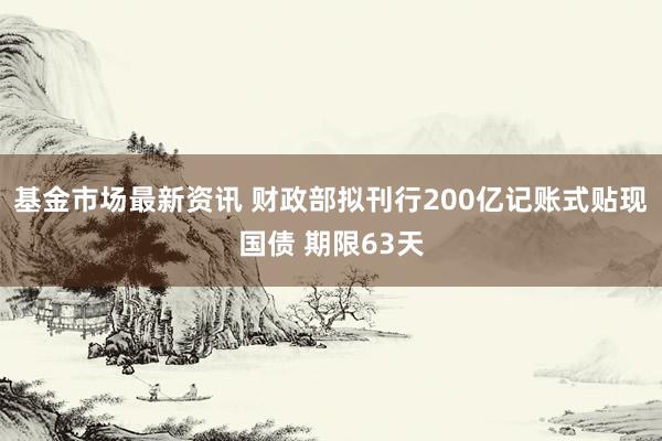 基金市场最新资讯 财政部拟刊行200亿记账式贴现国债 期限63天