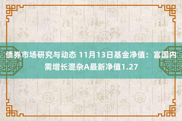 债券市场研究与动态 11月13日基金净值：富国内需增长混杂A最新净值1.27