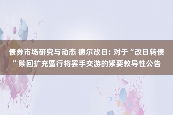 债券市场研究与动态 德尔改日: 对于“改日转债”赎回扩充暨行将罢手交游的紧要教导性公告