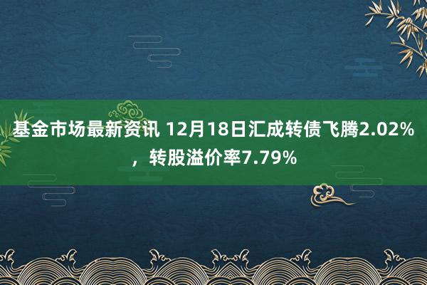 基金市场最新资讯 12月18日汇成转债飞腾2.02%，转股溢价率7.79%