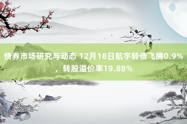 债券市场研究与动态 12月18日航宇转债飞腾0.9%，转股溢价率19.88%