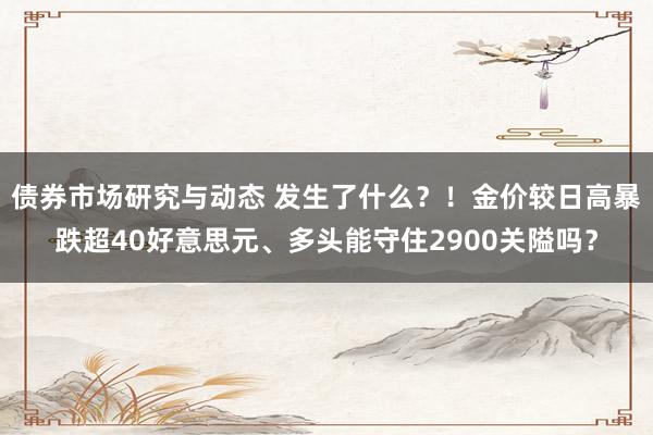 债券市场研究与动态 发生了什么？！金价较日高暴跌超40好意思元、多头能守住2900关隘吗？