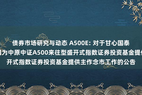 债券市场研究与动态 A500E: 对于甘心国泰君安证券股份有限公司为中原中证A500来往型盛开式指数证券投资基金提供主作念市工作的公告