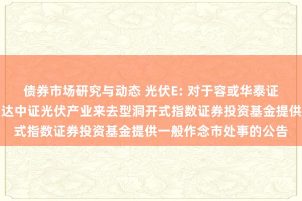 债券市场研究与动态 光伏E: 对于容或华泰证券股份有限公司为易方达中证光伏产业来去型洞开式指数证券投资基金提供一般作念市处事的公告