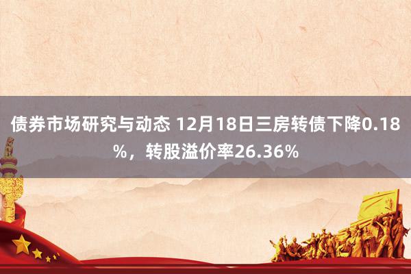 债券市场研究与动态 12月18日三房转债下降0.18%，转股溢价率26.36%