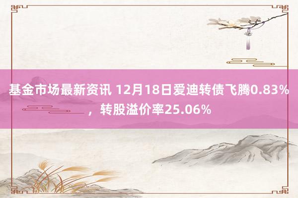 基金市场最新资讯 12月18日爱迪转债飞腾0.83%，转股溢价率25.06%